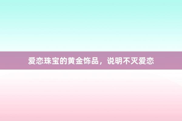 爱恋珠宝的黄金饰品,说明不灭爱恋